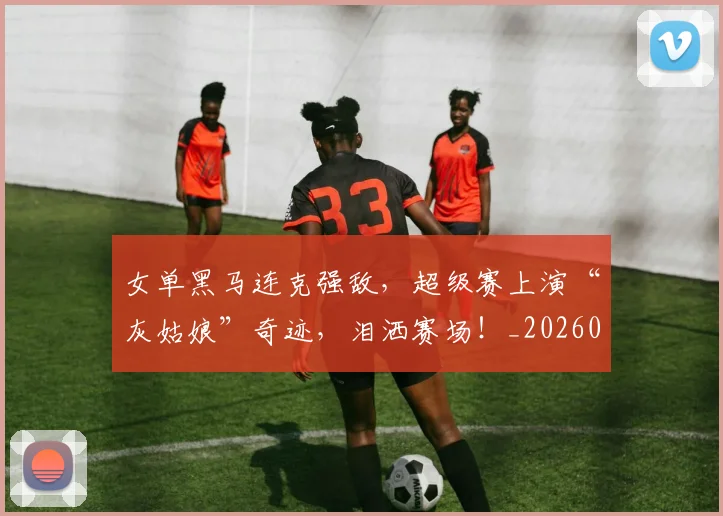 女单黑马连克强敌，超级赛上演“灰姑娘”奇迹，泪洒赛场！_20260707022223