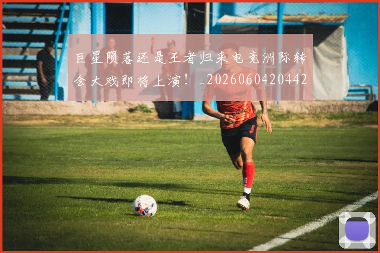 巨星陨落还是王者归来电竞洲际转会大戏即将上演!_20260604204428