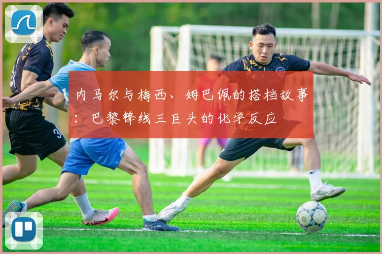 内马尔与梅西、姆巴佩的搭档故事：巴黎锋线三巨头的化学反应