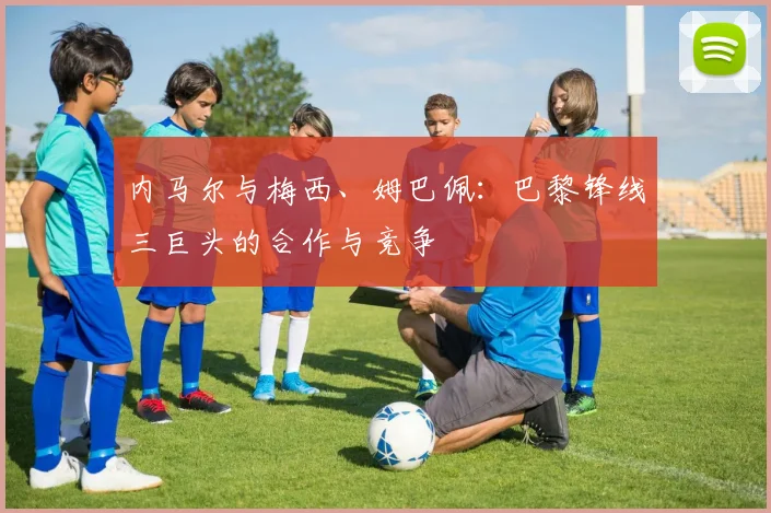 内马尔与梅西、姆巴佩：巴黎锋线三巨头的合作与竞争