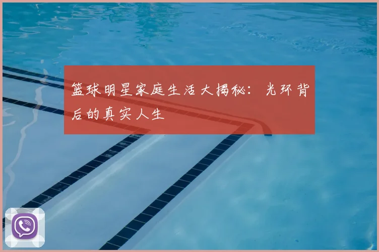 篮球明星家庭生活大揭秘：光环背后的真实人生