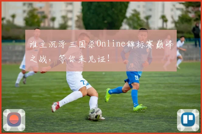 谁主沉浮三国杀Online锦标赛巅峰之战，等你来见证！