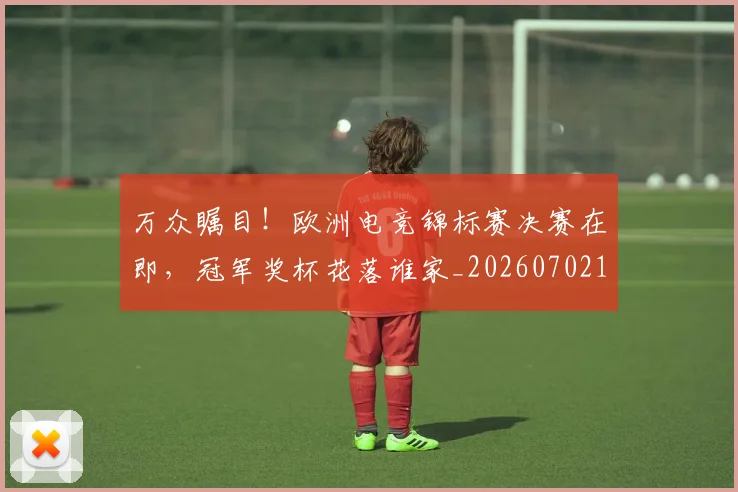 万众瞩目!欧洲电竞锦标赛决赛在即,冠军奖杯花落谁家_20260702173836