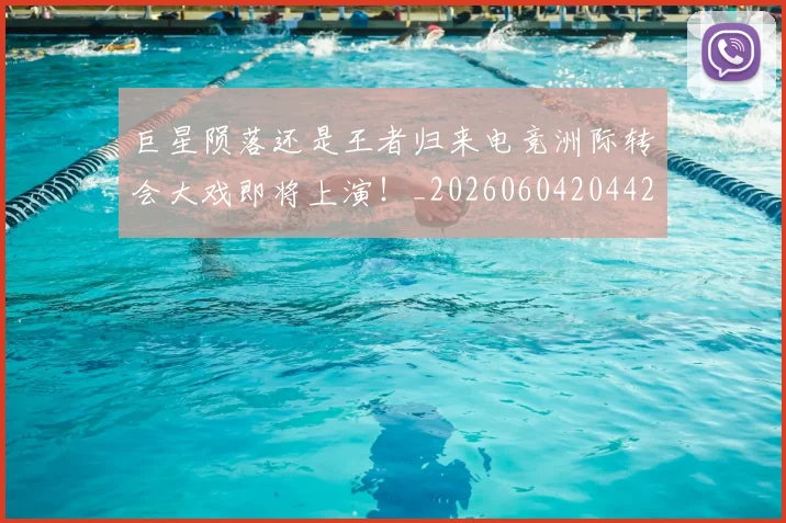 巨星陨落还是王者归来电竞洲际转会大戏即将上演!_20260604204428