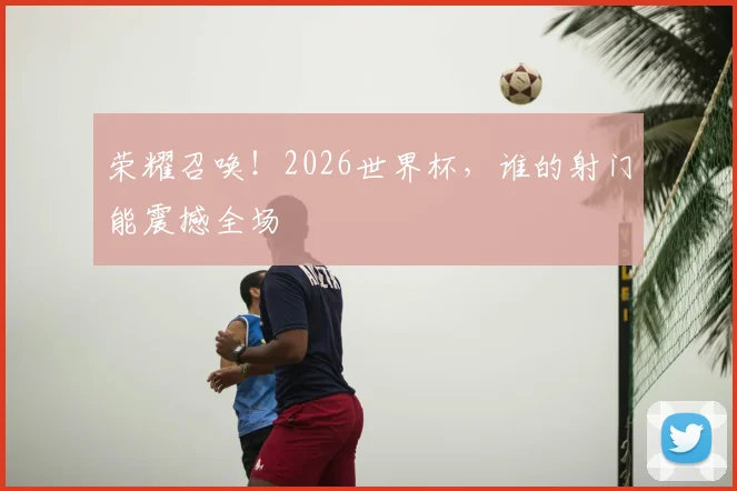 荣耀召唤！2026世界杯，谁的射门能震撼全场