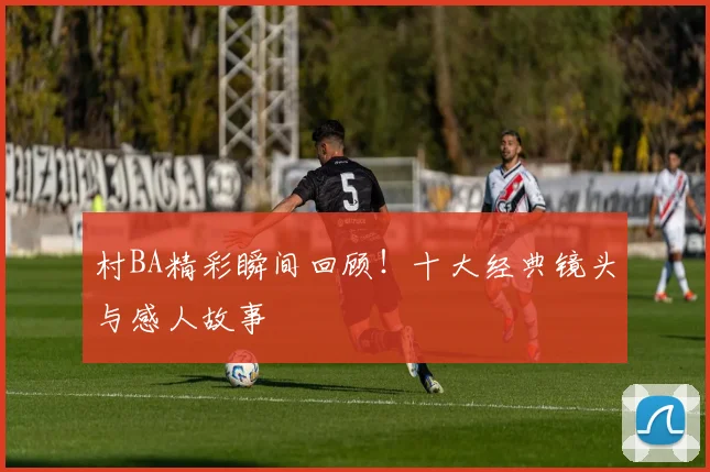 村BA精彩瞬间回顾！十大经典镜头与感人故事