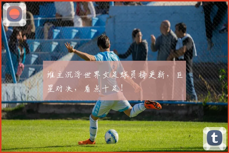 谁主沉浮世界女足球员榜更新，巨星对决，看点十足！