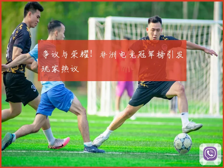 争议与荣耀！非洲电竞冠军榜引发玩家热议