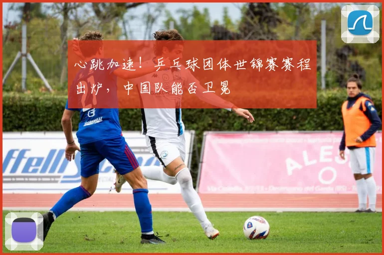 心跳加速！乒乓球团体世锦赛赛程出炉，中国队能否卫冕