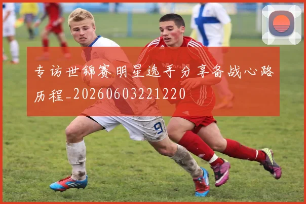 专访世锦赛明星选手分享备战心路历程_20260603221220