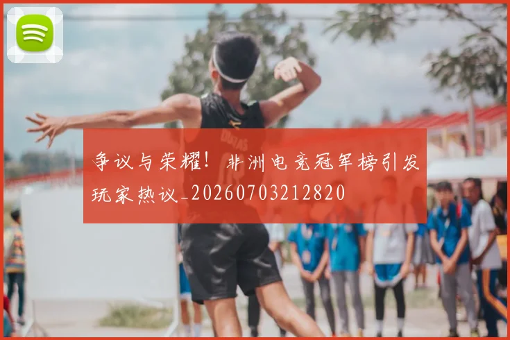 争议与荣耀！非洲电竞冠军榜引发玩家热议_20260703212820