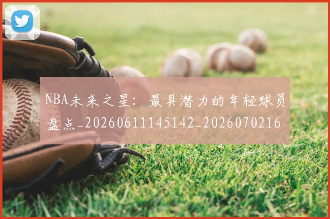 NBA未来之星：最具潜力的年轻球员盘点_20260611145142_20260702165337