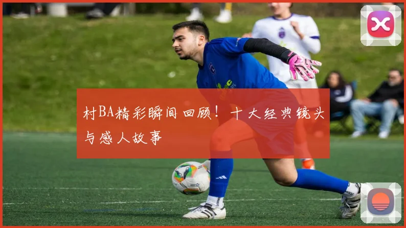 村BA精彩瞬间回顾!十大经典镜头与感人故事