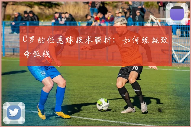 C罗的任意球技术解析：如何练就致命弧线