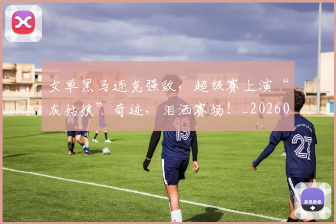 女单黑马连克强敌，超级赛上演“灰姑娘”奇迹，泪洒赛场！_20260707022223