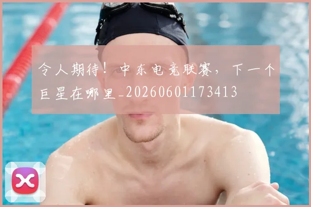 令人期待！中东电竞联赛，下一个巨星在哪里_20260601173413