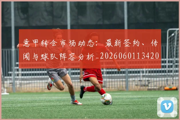 意甲转会市场动态：最新签约、传闻与球队阵容分析_20260601134200